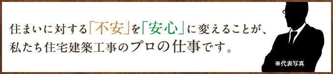 住まいに対する不安を安心に変えることが、私たち住宅建築工事のプロの仕事です。